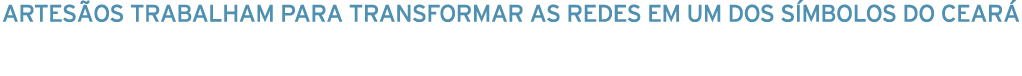 artesãos trabalham para transformar AS REDES em um dos símbolos do ceará 