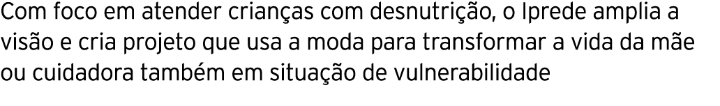 Com foco em atender crianças com desnutrição, o Iprede amplia a visão e cria projeto que usa a moda para transformar    