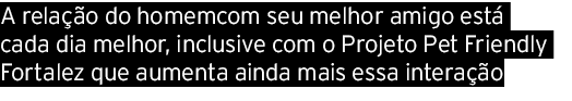 A relação do homemcom seu melhor amigo está cada dia melhor, inclusive com o Projeto Pet Friendly Fortalez que aument   
