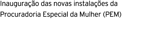 Inauguração das novas instalações da Procuradoria Especial da Mulher (PEM) 