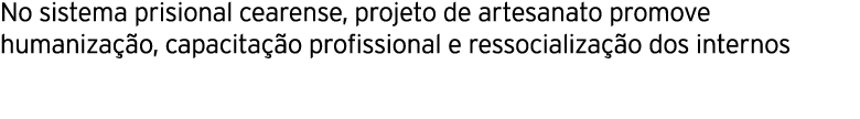 No sistema prisional cearense, projeto de artesanato promove humaniza o, capacita  o profissional e ressocializa  o ...