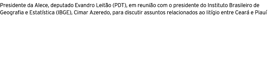 Presidente da Alece, deputado Evandro Leit o (PDT), em reuni o com o presidente do Instituto Brasileiro de Geografia ...