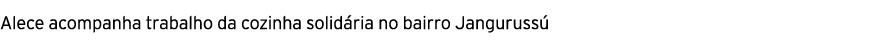 Alece acompanha trabalho da cozinha solid ria no bairro Janguruss 